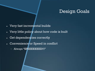 Design Goals 
● Very fast incremental builds 
● Very little policy about how code is built 
● Get dependencies correctly 
● Convenience or Speed in conflict 
− Always “SPEEEEEEED!!!” 
 
