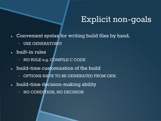 Explicit non-goals 
● Convenient syntax for writing build files by hand. 
− USE GENERATOR!!!! 
● built-in rules 
− NO RULE e.g. COMPILE C CODE 
● build-time customization of the build 
− OPTIONS HAVE TO BE GENERATED FROM GEN. 
● build-time decision-making ability 
− NO CONDITION, NO DECISION 
 