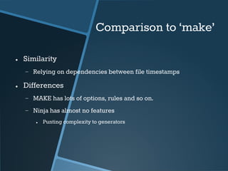 Comparison to ‘make’ 
● Similarity 
− Relying on dependencies between file timestamps 
● Differences 
− MAKE has lots of options, rules and so on. 
− Ninja has almost no features 
● Punting complexity to generators 
 