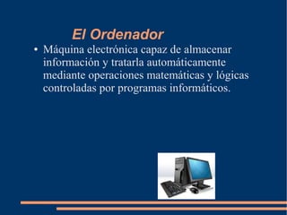 El Ordenador
● Máquina electrónica capaz de almacenar
información y tratarla automáticamente
mediante operaciones matemáticas y lógicas
controladas por programas informáticos.
 