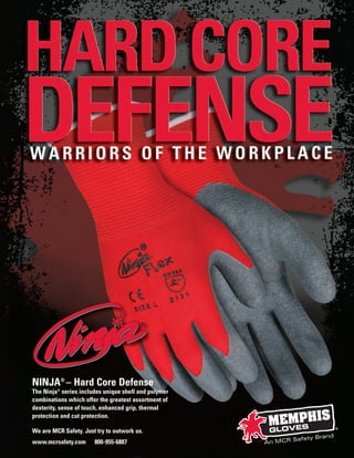 NINJA®
– Hard Core Defense
The Ninja®
series includes unique shell and polymer
combinations which offer the greatest assortment of
dexterity, sense of touch, enhanced grip, thermal
protection and cut protection.
We are MCR Safety. Just try to outwork us.
www.mcrsafety.com 800-955-6887
®
JNINJA_Ninja Brochure_02-2012_jninja 3/1/12 8:12 AM Page 2
 