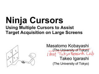 Ninja Cursors Using Multiple Cursors to Assist Target Acquisition on Large Screens Masatomo Kobayashi (The University of Tokyo) Takeo Igarashi (The University of Tokyo) 