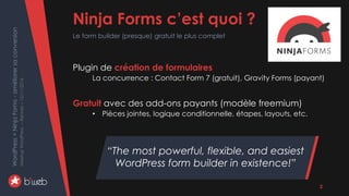 WordPress+NinjaForms-améliorersaconversion
MeetupWordPress–Rennes–15/11/2016
Plugin de création de formulaires
La concurrence : Contact Form 7 (gratuit), Gravity Forms (payant)
Gratuit avec des add-ons payants (modèle freemium)
• Pièces jointes, logique conditionnelle, étapes, layouts, etc.
Ninja Forms c’est quoi ?
Le form builder (presque) gratuit le plus complet
“The most powerful, flexible, and easiest
WordPress form builder in existence!”
3
 