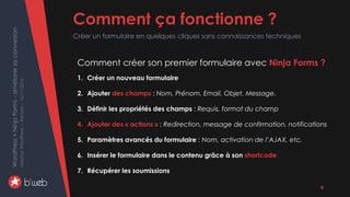 WordPress+NinjaForms-améliorersaconversion
MeetupWordPress–Rennes–15/11/2016 Comment ça fonctionne ?
Créer un formulaire en quelques cliques sans connaissances techniques
4
Comment créer son premier formulaire avec Ninja Forms ?
1. Créer un nouveau formulaire
2. Ajouter des champs : Nom, Prénom, Email, Objet, Message.
3. Définir les propriétés des champs : Requis, format du champ
4. Ajouter des « actions » : Redirection, message de confirmation, notifications
5. Paramètres avancés du formulaire : Nom, activation de l’AJAX, etc.
6. Insérer le formulaire dans le contenu grâce à son shortcode
7. Récupérer les soumissions
 