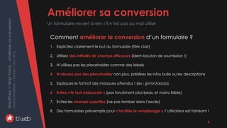WordPress+NinjaForms-améliorersaconversion
MeetupWordPress–Rennes–15/11/2016 Améliorer sa conversion
Un formulaire ne sert à rien s’il n’est pas ou mal utilisé
6
Comment améliorer la conversion d’un formulaire ?
1. Explicitez clairement le but du formulaire (titre clair)
2. Utilisez des intitulés de champs efficaces (idem bouton de soumission !)
3. N’utilisez pas les placeholder comme des labels
4. N’abusez pas des placeholder non plus, préférez les infos bulle ou les descriptions
5. Expliquez le format des masques attendus ! (ex : jj/mm/aaaa)
6. Evitez « le tout majuscule » (pas forcément plus beau et moins lisible)
7. Evitez les champs superflus (ne pas tomber dans l’excès)
8. Des formulaires pré-remplis pour « faciliter le remplissage », l’utilisateur est fainéant !
 