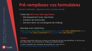 WordPress+NinjaForms-améliorersaconversion
MeetupWordPress–Rennes–15/11/2016 Pré-remplissez vos formulaires
Plusieurs méthodes : arguments et/ou champs cachés
7
Créez des liens avec des arguments :
- Développement avec des hooks
- Création de shortcodes
- Des liens dans vos campagnes de mailings
Exemple avec Mailchimp :
http://www.example.com/request?cp_name=*|URL:USERNAME|*&cp
_company=*|URL:COMPANY|*&cp_email=*|URL:EMAIL|*
Attention :
Certains arguments tels que « name » sont réservés par le core WordPress, il ne faut pas
les utiliser dans vos constructions d’URLs sous peine de 404.
La liste complète des variables de requêtes du core sont ici :
https://codex.wordpress.org/WordPress_Query_Vars
 