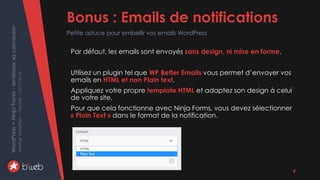 WordPress+NinjaForms-améliorersaconversion
MeetupWordPress–Rennes–15/11/2016 Bonus : Emails de notifications
Petite astuce pour embellir vos emails WordPress
9
Par défaut, les emails sont envoyés sans design, ni mise en forme.
Utilisez un plugin tel que WP Better Emails vous permet d’envoyer vos
emails en HTML et non Plain text.
Appliquez votre propre template HTML et adaptez son design à celui
de votre site.
Pour que cela fonctionne avec Ninja Forms, vous devez sélectionner
« Plain Text » dans le format de la notification.
 