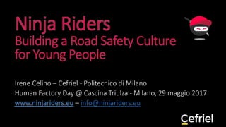 Ninja Riders
Building a Road Safety Culture
for Young People
Irene Celino – Cefriel - Politecnico di Milano
Human Factory Day @ Cascina Triulza - Milano, 29 maggio 2017
www.ninjariders.eu – info@ninjariders.eu
 