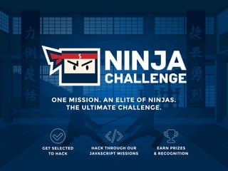 ONE MISSION. AN ELITE OF NINJAS.
THE ULTIMATE CHALLENGE.
HACK THROUGH OUR
JAVASCRIPT MISSIONS
GET SELECTED 
TO HACK
EARN PRIZES 
& RECOGNITION
 