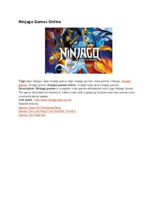 Ninjago Games Online
Tags: lego ninjago, lego ninjago game, lego ninjago games, ninja games, ninjago, ninjago
games, ninjago game, ninjago games online, ninjago lego, play ninjago games,
Description: Ninjago games is a popular ninja games developed from Lego Ninjago brand.
The game attracted the interest of millions kids with a gripping storyline and new sections are
constantly being update
Link game: http://www.ninjago-games.net
Related Articles:
Games Dawn Of The Sniper Ninja
Games The Last Ninja From Another Planet 2
Games The Right Mix
 