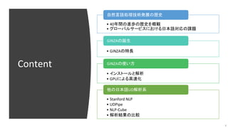 Content
• 40年間の進歩の歴史を概観
• グローバルサービスにおける日本語対応の課題
自然言語処理技術発展の歴史
• GiNZAの特長
GiNZAの誕生
• インストールと解析
• GPUによる高速化
GiNZAの使い方
• Stan...