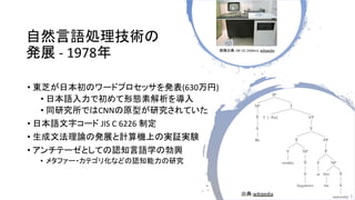 自然言語処理技術の
発展 - 1978年
• 東芝が日本初のワードプロセッサを発表(630万円)
• 日本語入力で初めて形態素解析を導入
• 同研究所ではCNNの原型が研究されていた
• 日本語文字コード JIS C 6226 制定
• 生成文...