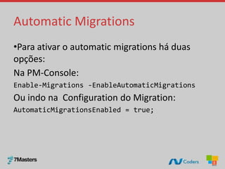 Automatic Migrations
•Para ativar o automatic migrations há duas
opções:
Na PM-Console:
Enable-Migrations -EnableAutomaticMigrations
Ou indo na Configuration do Migration:
AutomaticMigrationsEnabled = true;
 
