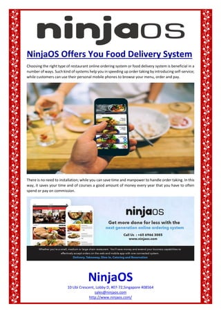 NinjaOS
10 Ubi Crescent, Lobby D, #07-72,Singapore 408564
sales@ninjaos.com
http://www.ninjaos.com/
NinjaOS Offers You Food Delivery System
Choosing the right type of restaurant online ordering system or food delivery system is beneficial in a
number of ways. Such kind of systems help you in speeding up order taking by introducing self-service;
while customers can use their personal mobile phones to browse your menu, order and pay.
There is no need to installation; while you can save time and manpower to handle order taking. In this
way, it saves your time and of courses a good amount of money every year that you have to often
spend or pay on commission.
 