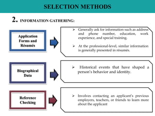 SELECTION METHODS
 Generally ask for information such as address
and phone number, education, work
experience, and special training.
 At the professional-level, similar information
is generally presented in résumés.
Application
Forms and
Résumés
 Historical events that have shaped a
person’s behavior and identity.Biographical
Data
 Involves contacting an applicant’s previous
employers, teachers, or friends to learn more
about the applicant
Reference
Checking
2. INFORMATION GATHERING:
 