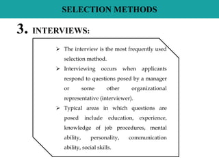 SELECTION METHODS
3. INTERVIEWS:
 The interview is the most frequently used
selection method.
 Interviewing occurs when applicants
respond to questions posed by a manager
or some other organizational
representative (interviewer).
 Typical areas in which questions are
posed include education, experience,
knowledge of job procedures, mental
ability, personality, communication
ability, social skills.
 