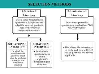 SELECTION METHODS
SITUATIONAL
INTERVIEW
• In which the
interviewer asks
questions about
what the applicant
would do in a
hypothetical
situation
BEHAVIORAL
INTERVIEW
• In which the
questions focus
on the
applicant’s
behavior in past
situations.
Uses a list of predetermined
questions. All applicants are
asked the same set questions.
There are two types of
structured interviews.
1. Structured
Interviews
Interviews-open ended
questions are used such as “Tell
me about yourself”
2. Unstructured
Interviews
• This allows the interviewer
to probe and pose different
sets of questions to different
applicants.
 