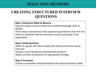 SELECTION METHODS
CREATING STRUCTURED INTERVIEW
QUESTIONS
Step 1: Determine What to Measure
•Use job analysis results to determine needed knowledge, skills, &
abilities
•Think about characteristics that separate top performers from the rest
•Focus on attributes that are critical for success across jobs in the
organization
Step 2: Write Questions
•Meet as a group with other people who will be present during the
interview
•Create a set of situational and behavioral questions
•Make sure that all questions are appropriate and legal
Step 3: Evaluation
•Create an evaluation template based on the type of questions asked
 
