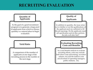RECRUITING EVALUATION
As the goal of a good recruitment
program is to generate a large pool
of applicants from which to choose,
quantity is a natural place to begin
evaluation
In a cost/benefit analysis to evaluate
recruiting efforts, costs may include
both direct costs (advertising, recruiters’
salaries, etc) and the indirect costs
(involvement of operating managers,
public relations, etc).
Quantity of
Applicants
A comparison of the number of
applicants at one stage of the
recruiting process to the number at
the next stage.
In addition to quantity, the issue arises
as to whether or not the qualifications of
the applicant pool are sufficient to fill
the job openings. Do the applicants meet
job specification and do they perform
the jobs well after hire?
Quality of
Applicants
Yield Ratio
Evaluating Recruiting
Costs and Benefits
 