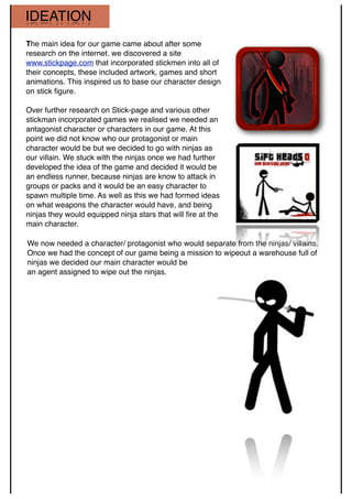 IDEATION
The main idea for our game came about after some
research on the internet. we discovered a site
www.stickpage.com that incorporated stickmen into all of
their concepts, these included artwork, games and short
animations. This inspired us to base our character design
on stick ﬁgure.
Over further research on Stick-page and various other
stickman incorporated games we realised we needed an
antagonist character or characters in our game. At this
point we did not know who our protagonist or main
character would be but we decided to go with ninjas as
our villain. We stuck with the ninjas once we had further
developed the idea of the game and decided it would be
an endless runner, because ninjas are know to attack in
groups or packs and it would be an easy character to
spawn multiple time. As well as this we had formed ideas
on what weapons the character would have, and being
ninjas they would equipped ninja stars that will ﬁre at the
main character.
We now needed a character/ protagonist who would separate from the ninjas/ villains.
Once we had the concept of our game being a mission to wipeout a warehouse full of
ninjas we decided our main character would be
an agent assigned to wipe out the ninjas.
 