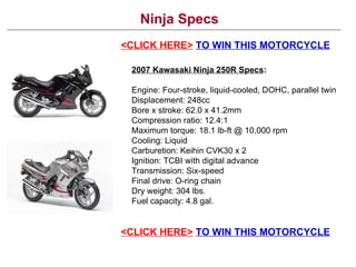 Ninja Specs <CLICK HERE>   TO WIN THIS MOTORCYCLE <CLICK HERE>   TO WIN THIS MOTORCYCLE 2007 Kawasaki Ninja 250R Specs : Engine: Four-stroke, liquid-cooled, DOHC, parallel twin  Displacement: 248cc Bore x stroke: 62.0 x 41.2mm Compression ratio: 12.4:1 Maximum torque: 18.1 lb-ft @ 10,000 rpm Cooling: Liquid  Carburetion: Keihin CVK30 x 2 Ignition: TCBI with digital advance  Transmission: Six-speed Final drive: O-ring chain  Dry weight: 304 lbs.  Fuel capacity: 4.8 gal. 