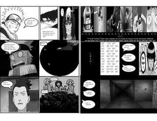 Half
                                                                 He
                                                                 He
                                                                 ...



                       Como foi que
                       vocês me
                       acharam? ...




                                        Kiba seguiu você
                                        pelo cheiro, ate sem
                                        a ajuda dele seria                    A A A A A A A A A A A A A A A A A A A A A A A
                                        fácil.                                                      !!!!!!!
                                                                                 “1ª lei de Newton: Todo corpo continua em seu estado de repouso ou de movimento uniforme
                                                                               em uma linha reta, a menos que seja forçado a mudar aquele estado por forças aplicadas sobre ele”

 Vocês não vão me
                                      Buraco                                                         Ai!     Ui! Ai!
                                                                                                                                    Ta meio escuro
 levar pro Iruka-                                                                                    Ui!    Ai! Ui! Ai!             aqui né?
 sensei não né? Por
 favor não me levem!                                                                                 Ai!     Ui! Ai!                     (Ino)
                                                                                                     Ui!    Ai! Ui! Ai!
                                                                                        C            Ai!     Ui! Ai!
                                                                                                                                    Não consigo
                                                                                        H            Ui!    Ai! Ui! Ai!             ver nada.
                                                                                        Ã            Ai!     Ui! Ai!                    (Sakura)
                                                                                        O            Ui!    Ai! Ui! Ai!
                                                                                        !            Ai!     Ui! Ai!
                                                                                                     Ui!    Ai! Ui! Ai!             Hum...
                                                                                                     Ai!    Ui! Ui! Ai!             de-deixa eu ver
                                                                                                                                       (Hinata)
                                                                                                     Ui!    Ai! Ui! Ai!


                                                     Esperai!!

Naruto !                                                                        Acho que
Volta aqui!!!                                                                   achei alguma
                                                                                coisa...


                                       Arbusto
                                                                                Es- esperai...
                                                                                  (Hinata)




                                                                               O que é?
                                                                                (Sakura)
 