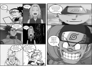 Algum                                Há há nada não
                                     Iruka-sensei.                    HÁ HÁ HÁ HÁ HÁ HÁ
problema ai
Sakura?                                                               HA HÁ HÁ HÁ HÁ HÁ
                                                                      PRESTAR ATENÇÃO
                                                                        NA AULA HÁ HÁ
                                                                           HÁHÁ HÁ
                                                                      EU NUNCA HÁ HÁ !!!!




                Então você poderia
                vir aqui na frente                             N
                fazer uma quentão?   Cla... claro
                                     professor!                A
                                                               R
                                                               U
                                                               T
                                                               O
                                                               !!!

                                                                      NARUTO!
                                                                       DIRETO
                                                                       PARA A
                                                                     DETENÇÃO
                                                                         !!!
                 Hum... acho que       Hum... não quero que
                acabei dormindo,       aquilo aconteça de
              ainda bem que aquilo     verdade, acho que vou
                foi só um sonho.       prestar mais atenção
                                       nas aulas...
 