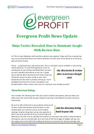 EvergreenProfit.com                     Have More Questions? EvergreenSupport.com




      Evergreen Profit News Update

Ninja Tactics Revealed: How to Dominate Google
               With Review Sites
Hi! This is Justin Meadows with another website news update. Today we’ll be covering how
you can use local directories and review websites to boost your online presence and how to
deal with bad reviews.

Firstly … using directories and review sites. This is a fantastic way to establish a very strong
online presence. It’s well worth going at a time of
climbing all of your listings and filling them out with        Use directories & review
as much valuable information as you can. A good
way to decide which directories and review sites you            sites to increase Google
should be using is to have a look at your main                               rank
keywords and see what is already coming up. You’ll
probably find that some of your competitors are
already listed in these review sites and you may have some listings yourself.


Claim directory listings

You’re better off claiming some that you haven’t claimed yet already, because these can
often boost the results that you get simply by claiming it and filling it out with a bit more
information.

Be sure to add a link back to your website, because all
of these claimed directories that link back to your
                                                            Link the directory listing
website gives you a boost to your search engine
rankings. Another thing that can be very powerful is        back to your site
that if you have claimed all of your local listings and
filled them out with a lot of valuable information so that each rank will be a little bit better
themselves, you can actually take out a lot more of the front page of Google and you can
also apply some of the SEO link-building techniques to promote the directory listings that
Reboot Your Business Website                                                              Page 1
 