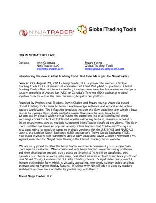 FOR IMMEDIATE RELEASE
Contact: John Gromala
NinjaTrader, LLC
pr@ninjatrader.com
Stuart Young
Global Trading Tools
info@globaltradingtools.com
Introducing the new Global Trading Tools Portfolio Manager for NinjaTrader
Denver, CO, August 29, 2013 – NinjaTrader, LLC is pleased to welcome Global
Trading Tools to its international ecosystem of Third Party Add on partners. Global
Trading Tools offers the brand new Easy Load equities installer for traders to design a
custom portfolio of Australian (ASX) or Canada’s Toronto (TSX) exchange traded
equities directly within the award winning NinjaTrader platform.
Founded by Professional Traders, Davin Clarke and Stuart Young, Australia based
Global Trading Tools aims to deliver leading-edge software and education to active
traders worldwide. Their ﬂagship products include the Easy Load installer which allows
clients to manage their stock portfolio easier than ever before. Easy Load
automatically installs within NinjaTrader the complete list of all conﬁgured stock
exchange codes for ASX or TSX listed equities allowing for fast, seamless access to
these instruments across multiple supported NinjaTrader datafeed providers. The Easy
Load installer has been so popular among active traders that Clarke and Young are
now expanding its product range to include versions for the U.S. NYSE and NASDAQ
stocks, the London Stock Exchange (LSE) and Japan’s Tokyo Stock Exchange (TSE).
Interested investors can learn more about Easy Load and Davin Clarke’s Premium TMR
Signal Generator for NinjaTrader through the Global Trading Tools website.
“We are very proud to offer the NinjaTrader worldwide community our unique Easy
Load equities installer. When combined with NinjaTrader’s award winning platform
and free distribution model, plus access to Kinetick & Yahoo free datafeeds, this
provides our clients an extremely easy, cost effective way to chart their stock portfolio”
says Stuart Young, Co-Founder of Global Trading Tools. “NinjaTrader is a powerful,
feature packed platform which is visually appealing, extremely customizable and has
an outstanding Market Replay feature. It’s clear why NinjaTrader is used by traders
worldwide and we are excited to be partnering with them.”
About NinjaTrader, LLC
 