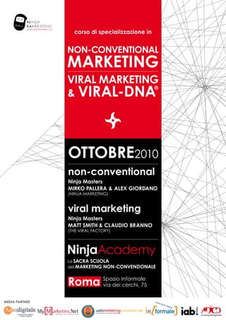 corso di specializzazione in


                NON-CONVENTIONAL
                MARKETING
                VIRAL MARKETING
                & VIRAL-DNA
                               ®




                OTTOBRE2010
                non-conventional
                Ninja Masters
                MIRKO PALLERA & ALEX GIORDANO
                (ninja marketing)


                viral marketing
                Ninja Masters
                Matt smith & CLAUDIO BRANNO
                (The Viral Factory)




                Roma Spazio Informale
                     via dei cerchi, 75


MEDIA PARTNER
 