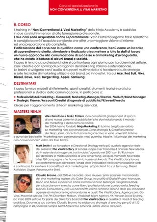 Corso di specializzazione in
                             NON-CONVENTIONAL & VIRAL MARKETING




IL CORSO
Il training in “Non-Conventional & Viral Marketing” della Ninja Academy è suddiviso
in due corsi full immersion di alta formazione professionale.
I due corsi sono acquistabili anche separatamente. Visto l’estremo legame fra le tematiche
è consigliato però l’acquisto congiunto che offre una maggiore visione d’insieme
ed una preparazione più completa.
L’articolazione del corso non lo qualifica come una conferenza, bensì come un incontro
di apprendimento diretto, stimolante e finalizzato a trasmettere a tutto lo staff di lavoro
un nuovo approccio alla comunicazione di successo e al marketing d’avanguardia,
che ha creato la fortuna di alcuni brand e società.
Il corso è tenuto da professionisti che si confrontano ogni giorno con i problemi del settore,
con i clienti e con i principali protagonisti del marketing italiano e internazionale.
Le lezioni si svolgono con l’ausilio di supporti multimediali e si focalizzano sulle strategie
e sulle tecniche di marketing utilizzate dai brand più innovativi, tra cui Axe, Red Bull, Nike,
Diesel, Dove, Ikea, Burger King, Apple, Samsung.

DESTINATARI
Il corso fornisce modelli di riferimento, spunti creativi, strumenti teorici e pratici a
professionisti e studiosi della comunicazione, in particolare a:
 Professionisti
n	              del marketing - Consulenti, Marketing Manager/Director, Product/Brand Manager
 Strategic
n	           Planner/Account/Creativi di agenzie di pubblicità/PR/eventi/media
Ideale per l’aggiornamento di team marketing aziendali.

MASTERS NINJA
                          Alex Giordano e Mirko Pallera sono considerati gli esponenti di spicco
                          di una nuova corrente di pubblicitari che sta rivoluzionando il mondo
                          del marketing e della comunicazione.
                          Nel 2004 hanno fondato NinjaMarketing.it, il primo blog/osservatorio
                          sul marketing non-convenzionale. Sono Strategic & Creative Director
                          dei Ninja, jonin, docenti di marketing creativo in varie università italiane
e autori del best seller “Marketing non-convenzionale: viral, guerrilla, tribal e i 10 principi del marketing
non-convenzionale”, edito dal Sole 24 Ore.

                  Matt Smith è co-fondatore e Director of Strategy nella più quotata agenzia virale
                  del pianeta: The Viral Factory di Londra. Dopo aver trascorso 8 anni nei New Media,
                  sia in aziende sia in agenzie, ha fondato l’agenzia nel 2001 con Ed Robinson
                  per dedicarsi in modo specifico al viral advertising. Da quel momento ha creato
                  oltre 160 campagne che hanno vinto numerosi Awards. The Viral Factory lavora
                  costantemente per cavalcare l’onda delle innovazioni nella comunicazione web
e continua a far evolvere il concetto di viral marketing tra i propri clienti tra cui Samsung, Diesel,
Activision, Skype, Paramount e Shell.

                  Claudio Branno, dal 2006 è a Londra, dove muove i primi passi nel micromondo
                  del viral marketing inglese alla Cake Group, in qualità di Digital Project Manager.
                  Dopo una breve esperienza come Communication Manager a Digital Outlook,
                  per circa due anni esercita come libero professionista nel campo della Seeding
                  Business Consultancy. Nel suo pacchetto clienti rientrano alcune delle più importanti
                  agenzie di viral marketing al mondo tra le quali: The Viral Factory, Agency.com, Go
Viral, Maverick Media, The 7th Chamber, Haibun, Viralbeat, Night Agency NY, We are Social Sydney.
Da inizio 2009 entra a far parte del Director’s Board di The Viral Factory in qualità di Head of Seeding
and Buzz. Durante la sua carriera Claudio Branno ha elaborato strategie di seeding per più di 150
campagne in 20 paesi tra Europa, Nord America e America Latina, Asia e Oceania.
 