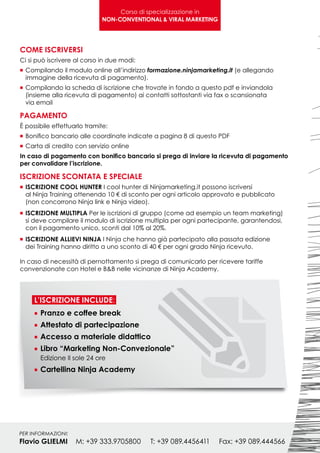 Corso di specializzazione in
                              NON-CONVENTIONAL & VIRAL MARKETING




COME ISCRIVERSI
Ci si può iscrivere al corso in due modi:
n	Compilando il modulo online all’indirizzo formazione.ninjamarketing.it (e allegando
	 immagine della ricevuta di pagamento).
n	Compilando    la scheda di iscrizione che trovate in fondo a questo pdf e inviandola
	 (insieme alla ricevuta di pagamento) ai contatti sottostanti via fax o scansionata
	 via email

PAGAMENTO
È possibile effettuarlo tramite:
n	 Bonifico   bancario alle coordinate indicate a pagina 8 di questo PDF
n	Carta   di credito con servizio online
In caso di pagamento con bonifico bancario si prega di inviare la ricevuta di pagamento
per convalidare l’iscrizione.

ISCRIZIONE SCONTATA E SPECIALE
n	 ISCRIZIONE  COOL HUNTER I cool hunter di Ninjamarketing.it possono iscriversi
	 al Ninja Training ottenendo 10 € di sconto per ogni articolo approvato e pubblicato
	 (non concorrono Ninja link e Ninja video).
n	 ISCRIZIONEMULTIPLA Per le iscrizioni di gruppo (come ad esempio un team marketing)
	 si deve compilare il modulo di iscrizione multipla per ogni partecipante, garantendosi,
	 con il pagamento unico, sconti dal 10% al 20%.
n	 ISCRIZIONE ALLIEVI NINJA I Ninja che hanno già partecipato alla passata edizione
	 dei Training hanno diritto a uno sconto di 40 € per ogni grado Ninja ricevuto.
	
In caso di necessità di pernottamento si prega di comunicarlo per ricevere tariffe
convenzionate con Hotel e B&B nelle vicinanze di Ninja Academy.




     L’ISCRIZIONE INCLUDE:
     n	Pranzo e coffee break
     n	Attestato di partecipazione
     n	Accesso a materiale didattico
     n	Libro “Marketing Non-Convezionale”
     	 Edizione Il sole 24 ore
     n	Cartellina Ninja Academy




PER INFORMAZIONI:
Flavio GLIELMI	M: +39 333.9705800	T: +39 089.4456411	               Fax: +39 089.444566
 