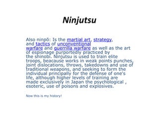 Ninjutsu Also ninpō: Isthe martial art, strategy, and tactics of unconventionalwarfare and guerrilla warfare as well as the art of espionagepurportedlypracticedbythe shinobi. Ninjutsu is used to train elite troops, beacauseworks in weak points punches, joint dislocations, throws, takedowns and use of traditional weapons, and seeking to form the individual principally for the defense of one's life, although higher levels of training are made exclusively in Japan the psychological , esoteric, use of poisons and explosives. Now this is my history! 