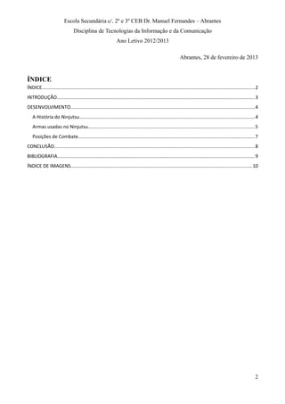 Escola Secundária c/. 2º e 3º CEB Dr. Manuel Fernandes – Abrantes
Disciplina de Tecnologias da Informação e da Comunicação
Ano Letivo 2012/2013
Abrantes, 28 de fevereiro de 2013
ÍNDICE
ÍNDICE...............................................................................................................................................................2
INTRODUÇÃO....................................................................................................................................................3
DESENVOLVIMENTO.........................................................................................................................................4
A História do Ninjutsu...................................................................................................................................4
Armas usadas no Ninjutsu............................................................................................................................5
Posições de Combate....................................................................................................................................7
CONCLUSÃO......................................................................................................................................................8
BIBLIOGRAFIA...................................................................................................................................................9
ÍNDICE DE IMAGENS.......................................................................................................................................10
2
 