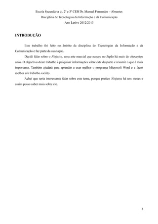 Escola Secundária c/. 2º e 3º CEB Dr. Manuel Fernandes – Abrantes
Disciplina de Tecnologias da Informação e da Comunicação
Ano Letivo 2012/2013
INTRODUÇÃO
Este trabalho foi feito no âmbito da disciplina de Tecnologias da Informação e da
Comunicação e faz parte da avaliação.
Decidi falar sobre o Ninjutsu, uma arte marcial que nasceu no Japão há mais de oitocentos
anos. O objectivo deste trabalho é pesquisar informações sobre este desporto e resumir o que é mais
importante. Também ajudará para aprender a usar melhor o programa Microsoft Word e a fazer
melhor um trabalho escrito.
Achei que seria interessante falar sobre este tema, porque pratico Ninjutsu há uns meses e
assim posso saber mais sobre ele.
3
 