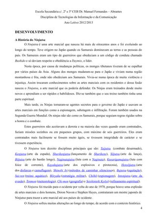 Escola Secundária c/. 2º e 3º CEB Dr. Manuel Fernandes – Abrantes
Disciplina de Tecnologias da Informação e da Comunicação
Ano Letivo 2012/2013
DESENVOLVIMENTO
A História do Ninjutsu
O Ninjutsu é uma arte marcial que nasceu há mais de oitocentos anos e foi evoluindo ao
longo do tempo. Teve origem no Japão quando os Samurais dominavam as terras e as pessoas do
país. Os Samurais eram um tipo de guerreiros que obedeciam a um código de conduta chamado
Bushido e só deviam respeito e obediência a Daymio, o líder.
Nesta época, por causa de mudanças políticas, os monges tibetanos tiveram de se espalhar
por vários países da Ásia. Alguns dos monges mudaram-se para o Japão e viviam numa região
montanhosa e fria, onde não obedeciam aos Samurais. Vivia-se numa época de muita violência e
injustiça. Assim trocaram conhecimentos sobre as artes marciais com os residentes e dessa fusão
nasceu o Ninjutsu, a arte marcial que os poderia defender. Os Ninjas eram treinados desde muito
novos e aprendiam a ser rápidos e habilidosos. Diz-se também que o seu treino também tinha uma
parte espiritual.
Mais tarde, os Ninjas tornaram-se agentes secretos para o governo do Japão e usavam as
artes marciais em funções como a espionagem, sabotagem e infiltração. Foram também usados na
Segunda Guerra Mundial. Os ninjas não são como os Samurais, porque seguiam regras rígidas sobre
a honra e o combate.
Estes guerreiros não aceitavam a derrota e na maioria das vezes quando eram contratados,
faziam missões sozinhos ou em pequenos grupos, com máximo de seis guerreiros. Eles eram
contratados mais facilmente se fossem muito ágeis, se tivessem integridade de carácter e se
tivessem experiência.
O Ninjutsu tem dezoito disciplinas principais que são: Taijutsu (combate desarmado),
Kenjutsu (arte da espada), Shurikenjutsu (lançamento de Shurikens), Sōjutsu (arte da lança),
Bōjutsu (arte do bastão longo), Naginatajutsu (luta com a Naginata), Kusarigamajutsu (luta com
foice de corrente), Kayakujutsu (arte dos explosivos e pirotecnia), Hensōjutsu (arte
dos disfarces e camuflagem), Shinobi Iri (métodos de caminhar silenciosos), Bajutsu (equitação),
Sui-ren (treino aquático), Bōryaku (estratégia militar), Chōhō (espionagem), Intonjutsu (arte da
evasão), Tenmon (meteorologia), Chi-mon (geografia) e Seishinteki Kyōyō (refinamento espiritual).
O Ninjutsu foi trazido para o ocidente por volta do ano de 1970, porque houve uma explosão
de artes marciais e dois homens, Doron Navon e Stephen Hayes, contrataram um mestre japonês de
Ninjutso para trazer a arte marcial até aos países do ocidente.
O Ninjutsu sofreu muitas alterações ao longo do tempo, de acordo com o contexto histórico.
4
 