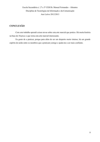 Escola Secundária c/. 2º e 3º CEB Dr. Manuel Fernandes – Abrantes
Disciplina de Tecnologias da Informação e da Comunicação
Ano Letivo 2012/2013
CONCLUSÃO
Com este trabalho aprendi coisas novas sobre esta arte marcial que pratico. Há muita história
na base do Ninjtusu o que torna esta arte marcial interessante.
Eu gosto de a praticar, porque para além de ser um desporto muito intenso, há um grande
espírito de união entre os membros que a praticam comigo e ajuda-me a ser mais confiante.
8
 