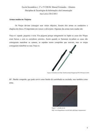 Escola Secundária c/. 2º e 3º CEB Dr. Manuel Fernandes – Abrantes
Disciplina de Tecnologias da Informação e da Comunicação
Ano Letivo 2012/2013
Armas usadas no Ninjutsu
Os Ninjas deviam conseguir usar vários objectos, fossem eles armas ou candeeiros e
chapéus-de-chuva. O importante era vencer o adversário. Algumas das armas mais usadas são:
Ninja-to: espada pequena e recta. Era pequena porque antigamente no Japão as casas dos Ninjas
eram baixas e com os corredores estreitos. Assim quando os Samurais invadiam as casas não
conseguiam manobrar as catanas, as espadas muito compridas que usavam, mas os ninjas
conseguiam manobrar as suas Ninja-to.
Bõ : Bastão comprido, que pode servir como bastão de caminhada ou escalada, mas também como
arma.
5
Figura 2-retirada do site http://hoshoryuninpo.blogspot.pt/2012/04/ninja-to.html
Figura 3 - retirada do site
http://www.dragaobranco.com.br/index.php?page=equipamentos
 
