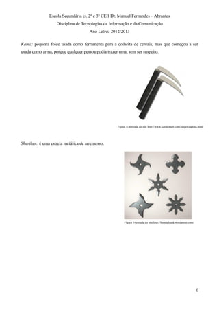 Escola Secundária c/. 2º e 3º CEB Dr. Manuel Fernandes – Abrantes
Disciplina de Tecnologias da Informação e da Comunicação
Ano Letivo 2012/2013
Kama: pequena foice usada como ferramenta para a colheita de cereais, mas que começou a ser
usada como arma, porque qualquer pessoa podia trazer uma, sem ser suspeito.
Shuriken: é uma estrela metálica de arremesso.
6
Figura 4- retirada do site http://www.karatemart.com/ninjaweapons.html
Figura 5-retirada do site http://hoodathunk.wordpress.com/
 