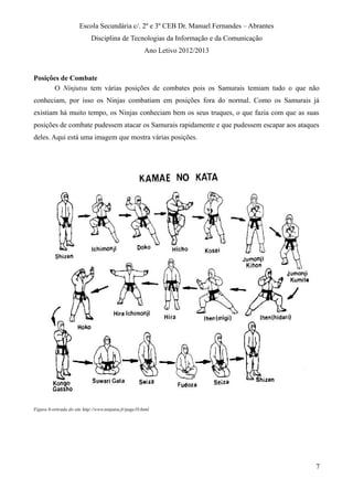 Escola Secundária c/. 2º e 3º CEB Dr. Manuel Fernandes – Abrantes
Disciplina de Tecnologias da Informação e da Comunicação
Ano Letivo 2012/2013
Posições de Combate
O Ninjutsu tem várias posições de combates pois os Samurais temiam tudo o que não
conheciam, por isso os Ninjas combatiam em posições fora do normal. Como os Samurais já
existiam há muito tempo, os Ninjas conheciam bem os seus truques, o que fazia com que as suas
posições de combate pudessem atacar os Samurais rapidamente e que pudessem escapar aos ataques
deles. Aqui está uma imagem que mostra várias posições.
Figura 6-retirada do site http://www.ninjutsu.fr/page10.html
7
 