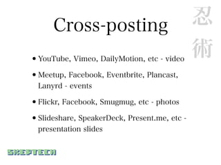 Cross-posting                           忍
•YouTube, Vimeo, DailyMotion, etc - video
                                              術
•Meetup, Facebook, Eventbrite, Plancast,
  Lanyrd - events

•Flickr, Facebook, Smugmug, etc - photos
•Slideshare, SpeakerDeck, Present.me, etc -
  presentation slides
 