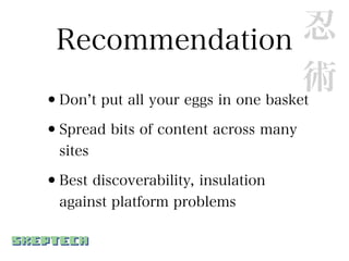 Recommendation                      忍
                                     術
•Don t put all your eggs in one basket

•Spread bits of content across many
  sites

•Best discoverability, insulation
  against platform problems
 
