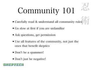 Community 101 忍
                  術
•Carefully read & understand all community rules
•Go slow at ﬁrst if you are unfamiliar
•Ask questions, get permission
•Use all features of the community, not just the
  ones that beneﬁt skeptics

•Don t be a spammer!
•Don t just be negative!
 