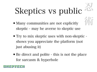 Skeptics vs public 忍
•                   術
  Many communities are not explicitly
  skeptic - may be averse to skeptic use

•Try to mix skeptic uses with non-skeptic -
  shows you appreciate the platform (not
  just abusing it)

•Be direct and polite - this is not the place
  for sarcasm & hyperbole
 