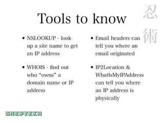 Tools to know 忍
• NSLOOKUP - look
              •     術
  up a site name to get
                            Email headers can
                            tell you where an
  an IP address             email originated

• WHOIS - ﬁnd out         • IP2Location &
  who owns a                WhatIsMyIPAddress
  domain name or IP         can tell you where
  address                   an IP address is
                            physically
 