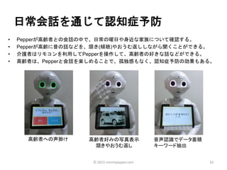 日常会話を通じて認知症予防
• Pepperが高齢者との会話の中で、日常の曜日や身近な家族について確認する。
• Pepperが高齢に昔の話などを、頷き(傾聴)やおうむ返ししながら聞くことができる。
• 介護者はリモコンを利用してPepperを操作して、高齢者の好きな話などができる。
• 高齢者は、Pepperと会話を楽しめることで、孤独感もなく、認知症予防の効果もある。
10
高齢者への声掛け 高齢者好みの写真表示
頷きやおうむ返し
音声認識でデータ蓄積
キーワード抽出
© 2015 ninninpepper.com
 
