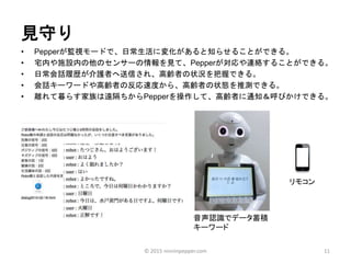 見守り
• Pepperが監視モードで、日常生活に変化があると知らせることができる。
• 宅内や施設内の他のセンサーの情報を見て、Pepperが対応や連絡することができる。
• 日常会話履歴が介護者へ送信され、高齢者の状況を把握できる。
• 会話キーワードや高齢者の反応速度から、高齢者の状態を推測できる。
• 離れて暮らす家族は遠隔ちからPepperを操作して、高齢者に通知＆呼びかけできる。
11
音声認識でデータ蓄積
キーワード
リモコン
© 2015 ninninpepper.com
 
