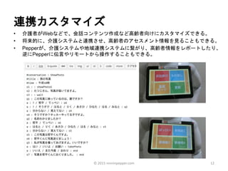 連携カスタマイズ
• 介護者がWebなどで、会話コンテンツ作成など高齢者向けにカスタマイズできる。
• 将来的に、介護システムと連携させ、高齢者のアセスメント情報を見ることもできる。
• Pepperが、介護システムや地域連携システムに繋がり、高齢者情報をレポートしたり、
逆にPepperに伝言やリモートから操作することもできる。
12© 2015 ninninpepper.com
 