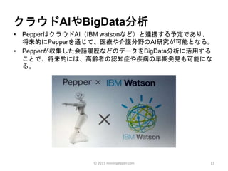 クラウドAIやBigData分析
• PepperはクラウドAI（IBM watsonなど）と連携する予定であり、
将来的にPepperを通じて、医療や介護分野のAI研究が可能となる。
• Pepperが収集した会話履歴などのデータをBigData分析に活用する
ことで、将来的には、高齢者の認知症や疾病の早期発見も可能にな
る。
13© 2015 ninninpepper.com
 