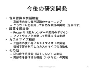 今後の研究開発
• 音声認識や会話機能
– 高齢者向けに音声認識のチューニング
– クラウドAIを利用して自然な会話の実現（を目指す）
• 服薬支援機能
– Pepper向け薬カレンダーや薬箱のデザイン
– ソフトウェアと連動して服薬支援の実現
• カスタマイズ機能
– 介護者の使い易いカスタマイズUIの実装
– 機械学習を利用したカスタマイズの自動化
• その他
– 認知症予防機能（脳トレなど）の実装
– 高齢者を喜ばせる機能（レクなど）の実装
27© 2015 ninninpepper.com
 